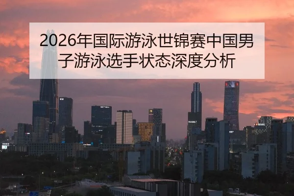 2026年国际游泳世锦赛中国男子游泳选手状态深度分析