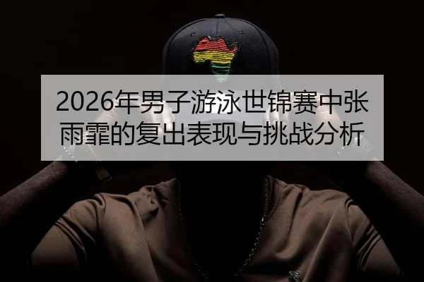 2026年男子游泳世锦赛中张雨霏的复出表现与挑战分析