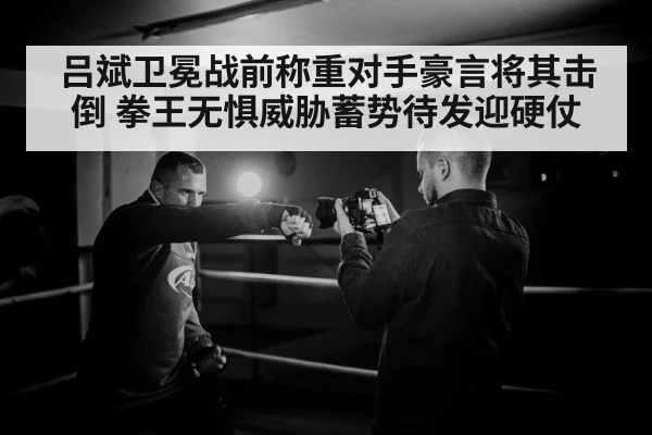 吕斌卫冕战前称重对手豪言将其击倒 拳王无惧威胁蓄势待发迎硬仗
